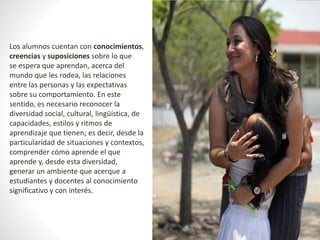 Los alumnos cuentan con conocimientos, 
creencias y suposiciones sobre lo que 
se espera que aprendan, acerca del 
mundo que les rodea, las relaciones 
entre las personas y las expectativas 
sobre su comportamiento. En este 
sentido, es necesario reconocer la 
diversidad social, cultural, lingüística, de 
capacidades, estilos y ritmos de 
aprendizaje que tienen; es decir, desde la 
particularidad de situaciones y contextos, 
comprender cómo aprende el que 
aprende y, desde esta diversidad, 
generar un ambiente que acerque a 
estudiantes y docentes al conocimiento 
significativo y con interés. 
 