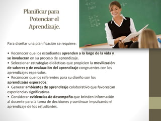 Para diseñar una planificación se requiere: 
• Reconocer que los estudiantes aprenden a lo largo de la vida y 
se involucran en su proceso de aprendizaje. 
• Seleccionar estrategias didácticas que propicien la movilización 
de saberes y de evaluación del aprendizaje congruentes con los 
aprendizajes esperados. 
• Reconocer que los referentes para su diseño son los 
aprendizajes esperados. 
• Generar ambientes de aprendizaje colaborativo que favorezcan 
experiencias significativas. 
• Considerar evidencias de desempeño que brinden información 
al docente para la toma de decisiones y continuar impulsando el 
aprendizaje de los estudiantes. 
 
