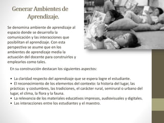 Se denomina ambiente de aprendizaje al 
espacio donde se desarrolla la 
comunicación y las interacciones que 
posibilitan el aprendizaje. Con esta 
perspectiva se asume que en los 
ambientes de aprendizaje media la 
actuación del docente para construirlos y 
emplearlos como tales. 
En su construcción destacan los siguientes aspectos: 
• La claridad respecto del aprendizaje que se espera logre el estudiante. 
• El reconocimiento de los elementos del contexto: la historia del lugar, las 
prácticas y costumbres, las tradiciones, el carácter rural, semirural o urbano del 
lugar, el clima, la flora y la fauna. 
• La relevancia de los materiales educativos impresos, audiovisuales y digitales. 
• Las interacciones entre los estudiantes y el maestro. 
 