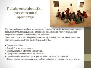 El trabajo colaborativo alude a estudiantes y maestros, y orienta las acciones para el 
descubrimiento, la búsqueda de soluciones, coincidencias y diferencias, con el 
propósito de construir aprendizajes en colectivo. 
Es necesario que la escuela promueva el trabajo colaborativo para enriquecer sus 
prácticas considerando las siguientes características: 
• Que sea inclusivo. 
• Que defina metas comunes. 
• Que favorezca el liderazgo compartido. 
• Que permita el intercambio de recursos. 
• Que desarrolle el sentido de responsabilidad y corresponsabilidad. 
• Que se realice en entornos presenciales y virtuales, en tiempo real y asíncrono. 
 