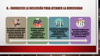 8.- FAVORECER LA INCLUSIÓN PARA ATENDER LA DIVERSIDAD
Al reconocer la diversidad
que existe en nuestro país,
el sistema educativo hace
efectivo el derecho de
ofrecer una educación
pertinente e inclusiva.
Los docentes deben
promover entre los
estudiantes el
reconocimiento de la
pluralidad social,
lingüística y cultura.
Para lograr de este principio es
indispensable LA ORGANIZACIÓN,
LA TOMA DE ACUERDOS Y LA
VINCULACIÓN ENTRE
AUTORIDADES, directivos,
docentes y madres y padres o
tutores
Desarrollen empatía hacia
las formas culturales y
necesidades de los alumnos
que puedan ser distintas a
sus concepciones.
 