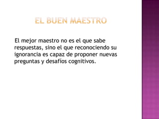 El mejor maestro no es el que sabe
respuestas, sino el que reconociendo su
ignorancia es capaz de proponer nuevas
preguntas y desafíos cognitivos.
 