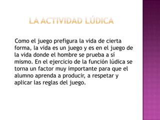 Como el juego prefigura la vida de cierta
forma, la vida es un juego y es en el juego de
la vida donde el hombre se prueba a sí
mismo. En el ejercicio de la función lúdica se
torna un factor muy importante para que el
alumno aprenda a producir, a respetar y
aplicar las reglas del juego.
 