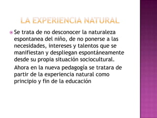  Setrata de no desconocer la naturaleza
 espontanea del niño, de no ponerse a las
 necesidades, intereses y talentos que se
 manifiestan y despliegan espontáneamente
 desde su propia situación sociocultural.
 Ahora en la nueva pedagogía se tratara de
 partir de la experiencia natural como
 principio y fin de la educación
 