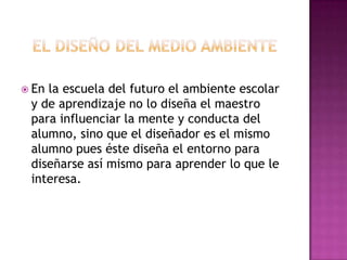  Enla escuela del futuro el ambiente escolar
 y de aprendizaje no lo diseña el maestro
 para influenciar la mente y conducta del
 alumno, sino que el diseñador es el mismo
 alumno pues éste diseña el entorno para
 diseñarse así mismo para aprender lo que le
 interesa.
 