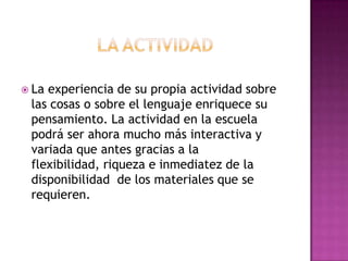  Laexperiencia de su propia actividad sobre
 las cosas o sobre el lenguaje enriquece su
 pensamiento. La actividad en la escuela
 podrá ser ahora mucho más interactiva y
 variada que antes gracias a la
 flexibilidad, riqueza e inmediatez de la
 disponibilidad de los materiales que se
 requieren.
 