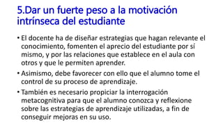 • El docente ha de diseñar estrategias que hagan relevante el
conocimiento, fomenten el aprecio del estudiante por sí
mismo, y por las relaciones que establece en el aula con
otros y que le permiten aprender.
• Asimismo, debe favorecer con ello que el alumno tome el
control de su proceso de aprendizaje.
• También es necesario propiciar la interrogación
metacognitiva para que el alumno conozca y reflexione
sobre las estrategias de aprendizaje utilizadas, a fin de
conseguir mejoras en su uso.
5.Dar un fuerte peso a la motivación
intrínseca del estudiante
 