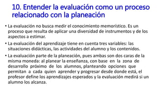 • La evaluación no busca medir el conocimiento memorístico. Es un
proceso que resulta de aplicar una diversidad de instrumentos y de los
aspectos a estimar.
• La evaluación del aprendizaje tiene en cuenta tres variables: las
situaciones didácticas, las actividades del alumno y los contenidos.
• La evaluación parte de la planeación, pues ambas son dos caras de la
misma moneda: al planear la enseñanza, con base en la zona de
desarrollo próximo de los alumnos, planteando opciones que
permitan a cada quien aprender y progresar desde donde está, el
profesor define los aprendizajes esperados y la evaluación medirá si un
alumno los alcanza.
10. Entender la evaluación como un proceso
relacionado con la planeación
 