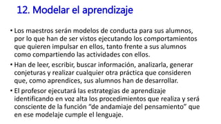 • Los maestros serán modelos de conducta para sus alumnos,
por lo que han de ser vistos ejecutando los comportamientos
que quieren impulsar en ellos, tanto frente a sus alumnos
como compartiendo las actividades con ellos.
• Han de leer, escribir, buscar información, analizarla, generar
conjeturas y realizar cualquier otra práctica que consideren
que, como aprendices, sus alumnos han de desarrollar.
• El profesor ejecutará las estrategias de aprendizaje
identificando en voz alta los procedimientos que realiza y será
consciente de la función “de andamiaje del pensamiento” que
en ese modelaje cumple el lenguaje.
12. Modelar el aprendizaje
 