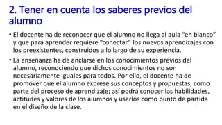 • El docente ha de reconocer que el alumno no llega al aula “en blanco”
y que para aprender requiere “conectar” los nuevos aprendizajes con
los preexistentes, construidos a lo largo de su experiencia.
• La enseñanza ha de anclarse en los conocimientos previos del
alumno, reconociendo que dichos conocimientos no son
necesariamente iguales para todos. Por ello, el docente ha de
promover que el alumno exprese sus conceptos y propuestas, como
parte del proceso de aprendizaje; así podrá conocer las habilidades,
actitudes y valores de los alumnos y usarlos como punto de partida
en el diseño de la clase.
2. Tener en cuenta los saberes previos del
alumno
 