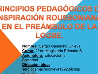 Nombre: Sergio Camacho Onieva
Curso: 2º de Magisterio Primaria B
Asignatura: Educación y
Sociedad
Dirección blog:
sergiocamachoonieva1992.blogsp
 