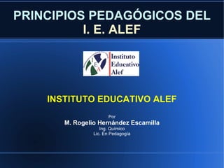 PRINCIPIOS PEDAGÓGICOS DEL   I. E. ALEF INSTITUTO EDUCATIVO ALEF Por M. Rogelio Hernández Escamilla Ing. Químico Lic. En Pedagogía 