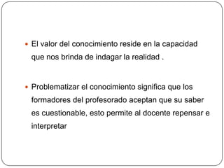  El valor del conocimiento reside en la capacidad
 que nos brinda de indagar la realidad .


 Problematizar el conocimiento significa que los
 formadores del profesorado aceptan que su saber
 es cuestionable, esto permite al docente repensar e
 interpretar
 