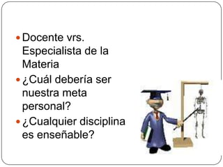 Docente vrs.
  Especialista de la
  Materia
 ¿Cuál debería ser
  nuestra meta
  personal?
 ¿Cualquier disciplina
  es enseñable?
 