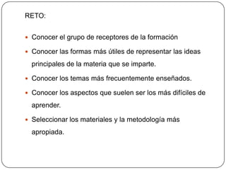 RETO:


 Conocer el grupo de receptores de la formación

 Conocer las formas más útiles de representar las ideas

  principales de la materia que se imparte.

 Conocer los temas más frecuentemente enseñados.

 Conocer los aspectos que suelen ser los más difíciles de

  aprender.

 Seleccionar los materiales y la metodología más

  apropiada.
 