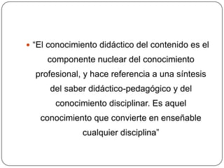  “El conocimiento didáctico del contenido es el
     componente nuclear del conocimiento
  profesional, y hace referencia a una síntesis
      del saber didáctico-pedagógico y del
       conocimiento disciplinar. Es aquel
   conocimiento que convierte en enseñable
              cualquier disciplina”
 
