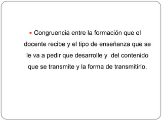  Congruencia entre la formación que el

docente recibe y el tipo de enseñanza que se
le va a pedir que desarrolle y del contenido
 que se transmite y la forma de transmitirlo.
 