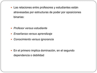  Las relaciones entre profesores y estudiantes están
  atravesadas por estructuras de poder por oposiciones
  binarias:


 Profesor versus estudiante

 Enseñanza versus aprendizaje

 Conocimiento versus ignorancia



 En el primero implica dominación, en el segundo
  dependencia o debilidad
 