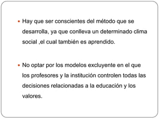  Hay que ser conscientes del método que se

 desarrolla, ya que conlleva un determinado clima
 social ,el cual también es aprendido.



 No optar por los modelos excluyente en el que

 los profesores y la institución controlen todas las
 decisiones relacionadas a la educación y los
 valores.
 
