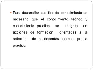  Para desarrollar ese tipo de conocimiento es

 necesario que el conocimiento teórico y
 conocimiento practico    se     integren   en
 acciones de formación         orientadas a la
 reflexión   de los docentes sobre su propia
 práctica
 