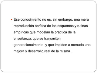  Ese conocimiento no es, sin embargo, una mera

 reproducción acrítica de los esquemas y rutinas
 empíricas que modelan la practica de la
 enseñanza, que se transmiten
 generacionalmente y que impiden a menudo una
 mejora y desarrollo real de la misma…
 