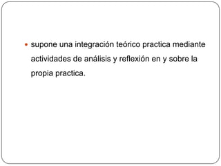  supone una integración teórico practica mediante

 actividades de análisis y reflexión en y sobre la
 propia practica.
 