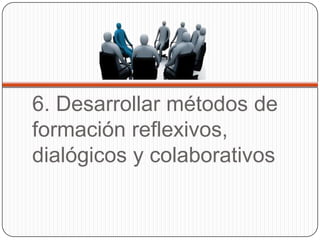 6. Desarrollar métodos de
formación reflexivos,
dialógicos y colaborativos
 
