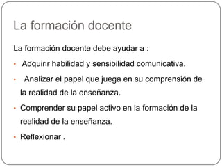 La formación docente
La formación docente debe ayudar a :
• Adquirir habilidad y sensibilidad comunicativa.

•    Analizar el papel que juega en su comprensión de
    la realidad de la enseñanza.
• Comprender su papel activo en la formación de la
    realidad de la enseñanza.
• Reflexionar .
 