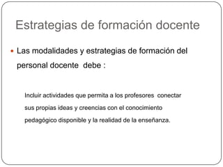 Estrategias de formación docente
 Las modalidades y estrategias de formación del

 personal docente debe :


   Incluir actividades que permita a los profesores conectar
   sus propias ideas y creencias con el conocimiento
   pedagógico disponible y la realidad de la enseñanza.
 