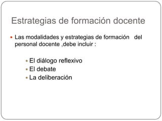 Estrategias de formación docente
 Las modalidades y estrategias de formación del
 personal docente ,debe incluir :

      El diálogo reflexivo
      El debate
      La deliberación
 