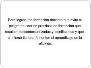 Para lograr una formación docente que evite el
  peligro de caer en practicas de formación que
resulten descontextualizadas y tecnificantes y que,
 al mismo tiempo, fomenten el aprendizaje de la
                    reflexión.
 