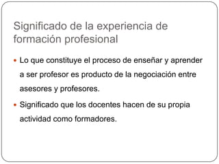 Significado de la experiencia de
formación profesional
 Lo que constituye el proceso de enseñar y aprender

 a ser profesor es producto de la negociación entre
 asesores y profesores.

 Significado que los docentes hacen de su propia

 actividad como formadores.
 