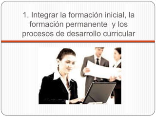 1. Integrar la formación inicial, la
  formación permanente y los
procesos de desarrollo curricular
 