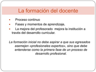 La formación del docente
    Proceso continuo
    Fases y momentos de aprendizaje,
    La mejora del profesorado mejora la institución a
  través del desarrollo curricular.

La formación inicial no debe aspirar a que sus egresados
    asemejen «profesionales expertos», sino que debe
    entenderse como la primera fase de un proceso de
                   desarrollo profesional.
 