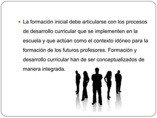 La formación inicial debe articularse con los procesos

  de desarrollo curricular que se implementen en la
  escuela y que actúan como el contexto idóneo para la
  formación de los futuros profesores. Formación y
  desarrollo curricular han de ser conceptualizados de
  manera integrada.
 