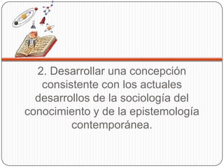 2. Desarrollar una concepción
   consistente con los actuales
  desarrollos de la sociología del
conocimiento y de la epistemología
         contemporánea.
 