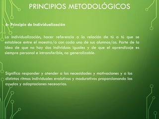 6- Principio de Individualización
La individualización, hacer referencia a la relación de tú a tú que se
establece entre el maestro/a con cada uno de sus alumnos/as. Parte de la
idea de que no hay dos individuos iguales y de que el aprendizaje es
siempre personal e intransferible, no generalizable.
Significa responder y atender a las necesidades y motivaciones y a los
distintos ritmos individuales evolutivos y madurativos proporcionando las
ayudas y adaptaciones necesarias.
PRINCIPIOS METODOLÓGICOS
 
