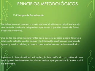 Junto con la intencionalidad educativa, la interacción rica y continuada con
otros iguales fundamentan los pilares básicos que garantizan la tarea social
de la escuela.
7- Principio de Socialización
Socialización es el proceso a través del cual el niño/a va adquiriendo toda
una serie de conductas adaptativas que le van a permitir actuar de forma
eficaz en su entorno.
Uno de los aspectos más relevantes para que este proceso pueda llevarse a
cabo, es la relación con los demás y la interacción continua con su grupo de
iguales y con los adultos, ya que no puede relacionarse de forma aislada.
PRINCIPIOS METODOLÓGICOS
 