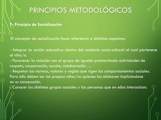 - Integrar la acción educativa dentro del contexto socio-cultural al cual pertenece
el niño/a.
- Favorecer la relación con el grupo de iguales promoviendo actividades de
respeto, cooperación, ayuda, colaboración …
- Respetar las normas, valores y reglas que rigen los comportamientos sociales.
Para ello deben ser los propios niños/as quienes las elaboren implicándose
en su consecución.
- Conocer los distintos grupos sociales y las personas que en ellos interactúan.
El concepto de socialización hace referencia a distintos aspectos:
7- Principio de Socialización
PRINCIPIOS METODOLÓGICOS
 