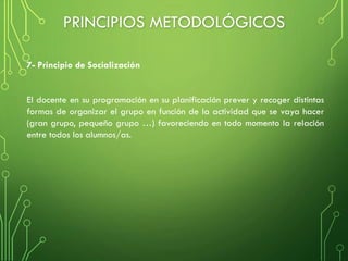 El docente en su programación en su planificación prever y recoger distintas
formas de organizar el grupo en función de la actividad que se vaya hacer
(gran grupo, pequeño grupo …) favoreciendo en todo momento la relación
entre todos los alumnos/as.
7- Principio de Socialización
PRINCIPIOS METODOLÓGICOS
 