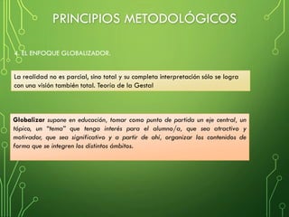 4. EL ENFOQUE GLOBALIZADOR.
La realidad no es parcial, sino total y su completa interpretación sólo se logra
con una visión también total. Teoría de la Gestal
Globalizar supone en educación, tomar como punto de partida un eje central, un
tópico, un “tema” que tenga interés para el alumno/a, que sea atractivo y
motivador, que sea significativo y a partir de ahí, organizar los contenidos de
forma que se integren los distintos ámbitos.
PRINCIPIOS METODOLÓGICOS
 