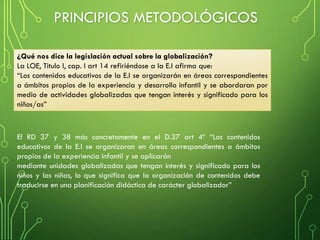 El RD 37 y 38 más concretamente en el D.37 art 4º “Los contenidos
educativos de la E.I se organizaran en áreas correspondientes a ámbitos
propios de la experiencia infantil y se aplicarán
mediante unidades globalizadas que tengan interés y significado para los
niños y las niñas, lo que significa que la organización de contenidos debe
traducirse en una planificación didáctica de carácter globalizador”
¿Qué nos dice la legislación actual sobre la globalización?
La LOE, Titulo I, cap. I art 14 refiriéndose a la E.I afirma que:
“Los contenidos educativos de la E.I se organizarán en áreas correspondientes
a ámbitos propios de la experiencia y desarrollo infantil y se abordaran por
medio de actividades globalizadas que tengan interés y significado para los
niños/as”
PRINCIPIOS METODOLÓGICOS
 