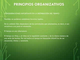 Flexible: no podemos establecer horarios rígidos.
De la calidad. Esto dependerá de las actividades que planteemos, es decir, si son
atractivas o no para el alumnado.
El tiempo es una alternancia.
El tiempo es ritmo, y el ritmo es la repetición constante y de la misma manera de
una serie de hechos. Por tal motivo el tiempo en Educación Infantil ha de ser
secuencial, rítmico y constante.
CONSIDERACIONES IMPORTANTE EN LA DISTRIBUCIÓN DEL TIEMPO
 
