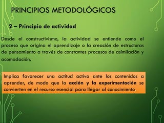 2 – Principio de actividad
PRINCIPIOS METODOLÓGICOS
Desde el constructivismo, la actividad se entiende como el
proceso que origina el aprendizaje o la creación de estructuras
de pensamiento a través de constantes procesos de asimilación y
acomodación.
Implica favorecer una actitud activa ante los contenidos a
aprender, de modo que la acción y la experimentación se
convierten en el recurso esencial para llegar al conocimiento.
 