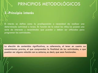 3 -Principio interés
PRINCIPIOS METODOLÓGICOS
La elección de contenidos significativos, su coherencia, el tener en cuenta sus
conocimientos previos, el que comprendan la finalidad de las actividades, o que
puedan ver alguna relación con su entorno, es decir, que sean funcionales.
El interés se define como la predisposición o necesidad de realizar una
determinada actividad o tarea. En función de la edad los niños/as poseen una
serie de intereses y necesidades que pueden y deben ser utilizadas para
programar las actividades.
 
