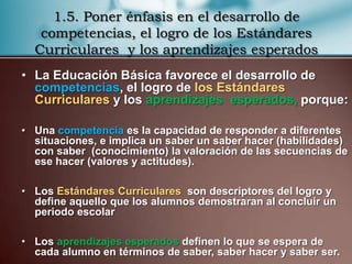 1.5. Poner énfasis en el desarrollo de
   competencias, el logro de los Estándares
  Curriculares y los aprendizajes esperados
• La Educación Básica favorece el desarrollo de
  competencias, el logro de los Estándares
  Curriculares y los aprendizajes esperados, porque:

• Una competencia es la capacidad de responder a diferentes
  situaciones, e implica un saber un saber hacer (habilidades)
  con saber (conocimiento) la valoración de las secuencias de
  ese hacer (valores y actitudes).

• Los Estándares Curriculares son descriptores del logro y
  define aquello que los alumnos demostraran al concluir un
  periodo escolar

• Los aprendizajes esperados definen lo que se espera de
  cada alumno en términos de saber, saber hacer y saber ser.
 