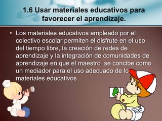 1.6 Usar materiales educativos para
          favorecer el aprendizaje.
• Los materiales educativos empleado por el
  colectivo escolar permiten el disfrute en el uso
  del tiempo libre, la creación de redes de
  aprendizaje y la integración de comunidades de
  aprendizaje en que el maestro se concibe como
  un mediador para el uso adecuado de los
  materiales educativos
 