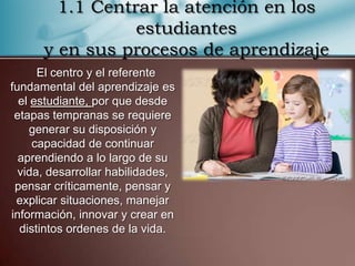 1.1 Centrar la atención en los
                 estudiantes
      y en sus procesos de aprendizaje
      El centro y el referente
fundamental del aprendizaje es
  el estudiante, por que desde
 etapas tempranas se requiere
     generar su disposición y
     capacidad de continuar
  aprendiendo a lo largo de su
  vida, desarrollar habilidades,
 pensar críticamente, pensar y
 explicar situaciones, manejar
información, innovar y crear en
  distintos ordenes de la vida.
 
