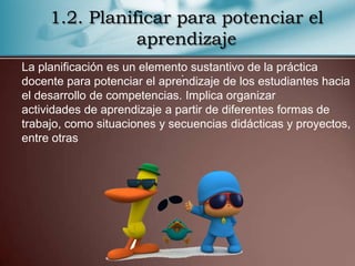 1.2. Planificar para potenciar el
                aprendizaje
La planificación es un elemento sustantivo de la práctica
                              .
docente para potenciar el aprendizaje de los estudiantes hacia
el desarrollo de competencias. Implica organizar
actividades de aprendizaje a partir de diferentes formas de
trabajo, como situaciones y secuencias didácticas y proyectos,
entre otras
 