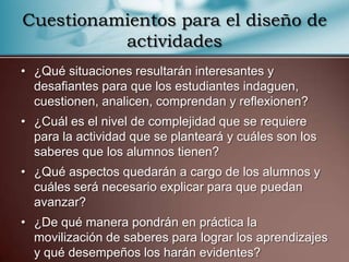 Cuestionamientos para el diseño de
          actividades
• ¿Qué situaciones resultarán interesantes y
  desafiantes para que los estudiantes indaguen,
  cuestionen, analicen, comprendan y reflexionen?
• ¿Cuál es el nivel de complejidad que se requiere
  para la actividad que se planteará y cuáles son los
  saberes que los alumnos tienen?
• ¿Qué aspectos quedarán a cargo de los alumnos y
  cuáles será necesario explicar para que puedan
  avanzar?
• ¿De qué manera pondrán en práctica la
  movilización de saberes para lograr los aprendizajes
  y qué desempeños los harán evidentes?
 